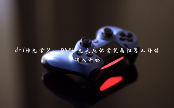 dnf神龙套装，DNF神龙之庇佑套装属性怎么样值得入手吗